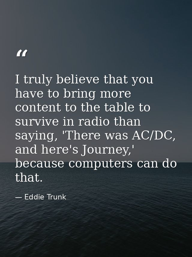 I truly believe that you have to bring more content to the table to survive in radio than saying, 'There was AC/DC, and  — Eddie Trunk