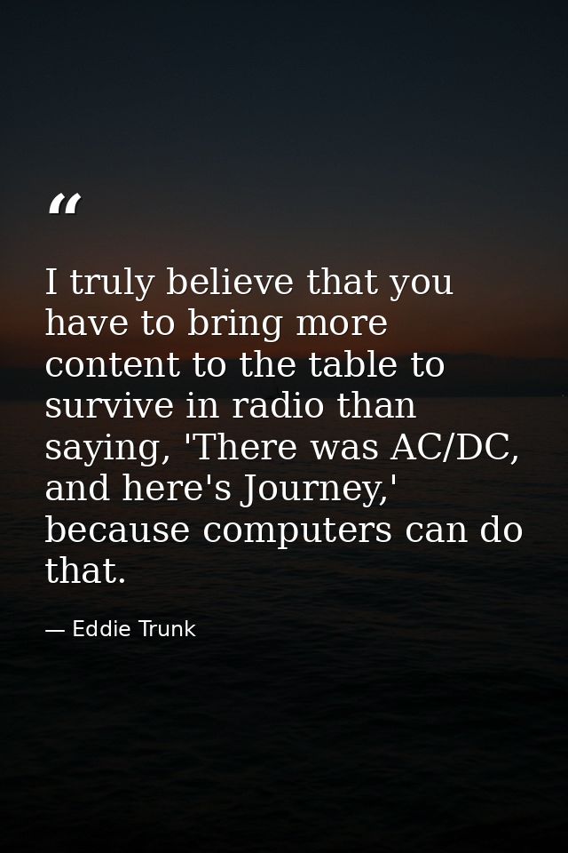 I truly believe that you have to bring more content to the table to survive in radio than saying, 'There was AC/DC, and  — Eddie Trunk