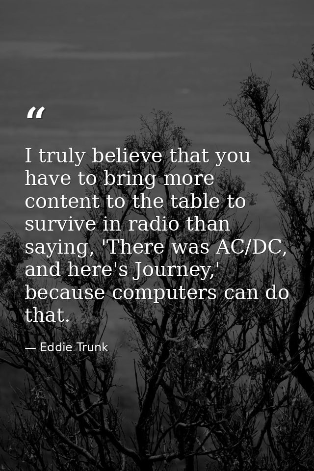I truly believe that you have to bring more content to the table to survive in radio than saying, 'There was AC/DC, and  — Eddie Trunk