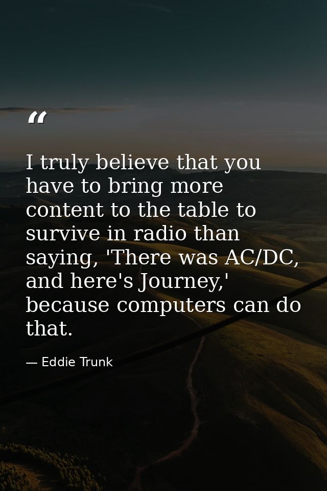 I truly believe that you have to bring more content to the table to survive in radio than saying, 'There was AC/DC, and  — Eddie Trunk