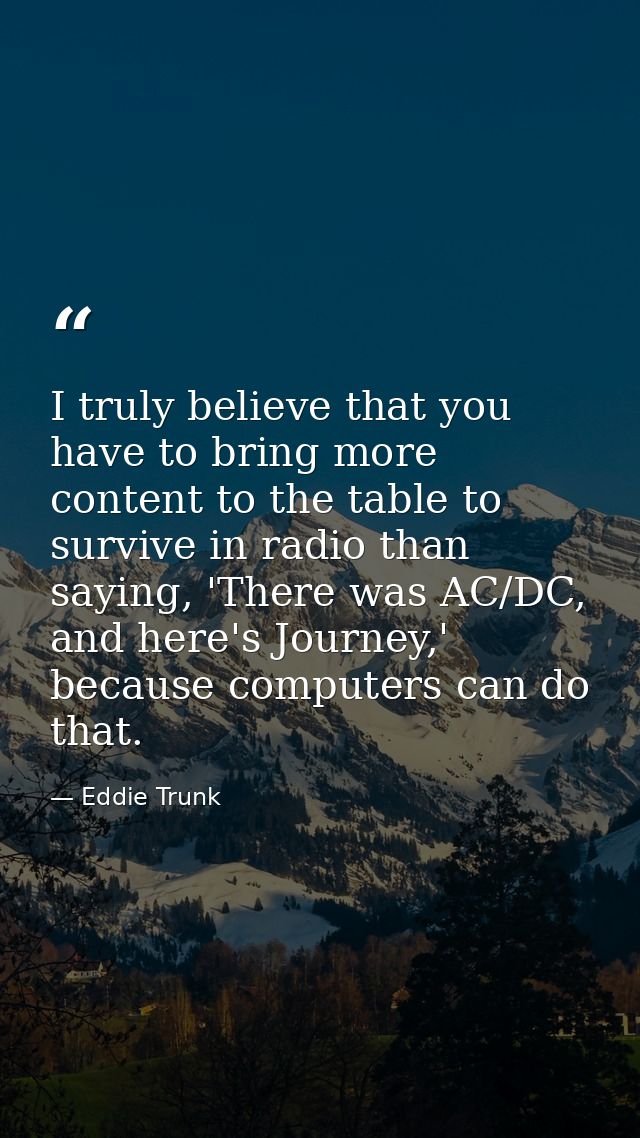 I truly believe that you have to bring more content to the table to survive in radio than saying, 'There was AC/DC, and  — Eddie Trunk