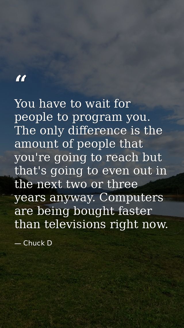 You have to wait for people to program you. The only difference is the amount of people that you're going to reach but t — Chuck D