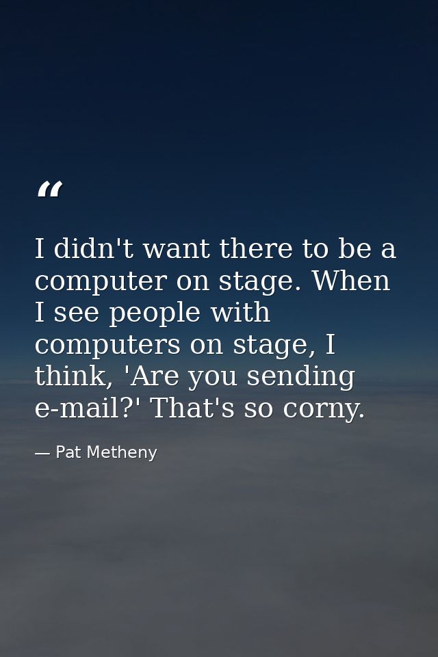 I didn't want there to be a computer on stage. When I see people with computers on stage, I think, 'Are you sending e-ma — Pat Metheny