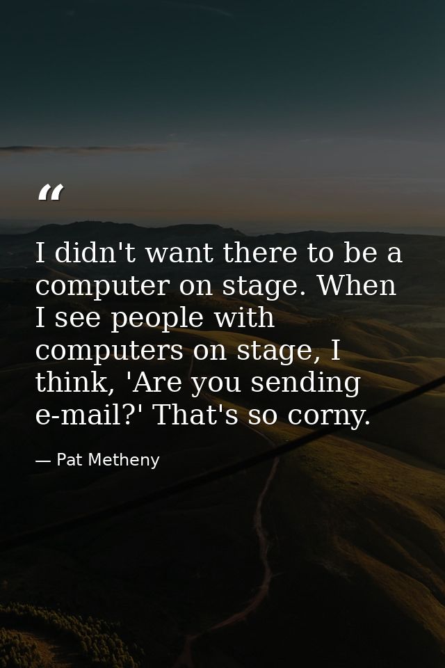 I didn't want there to be a computer on stage. When I see people with computers on stage, I think, 'Are you sending e-ma — Pat Metheny