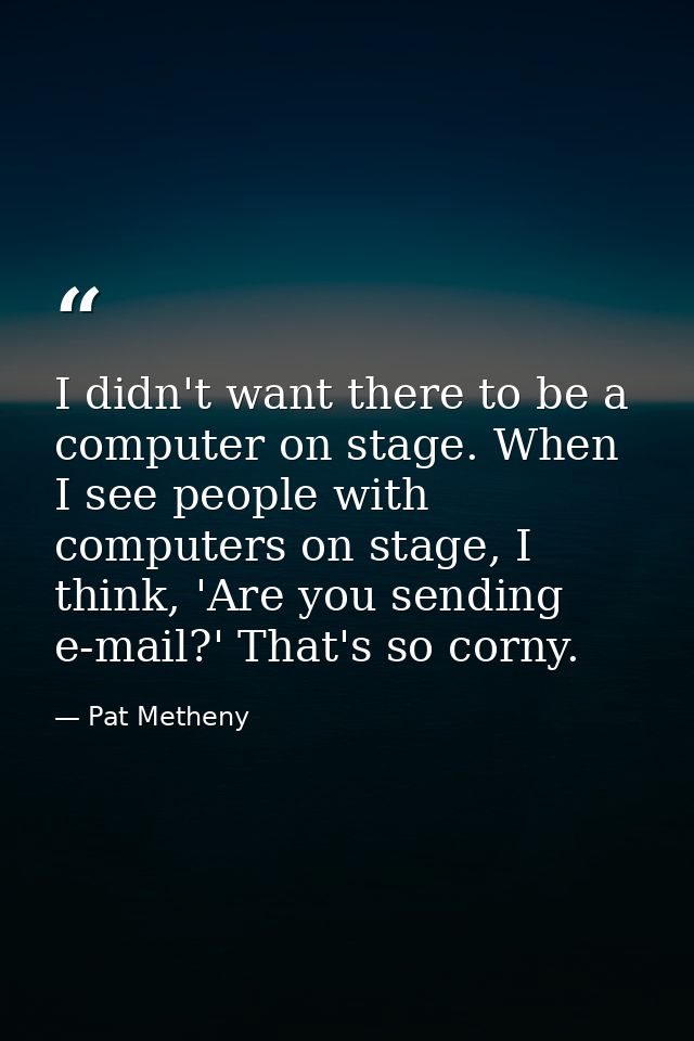 I didn't want there to be a computer on stage. When I see people with computers on stage, I think, 'Are you sending e-ma — Pat Metheny