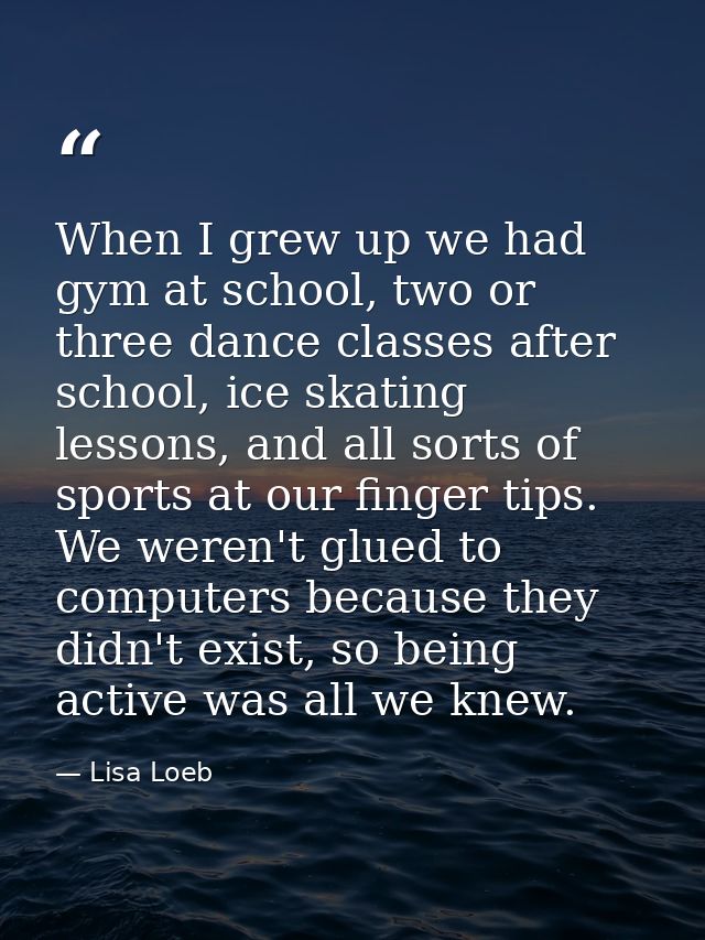When I grew up we had gym at school, two or three dance classes after school, ice skating lessons, and all sorts of spor — Lisa Loeb