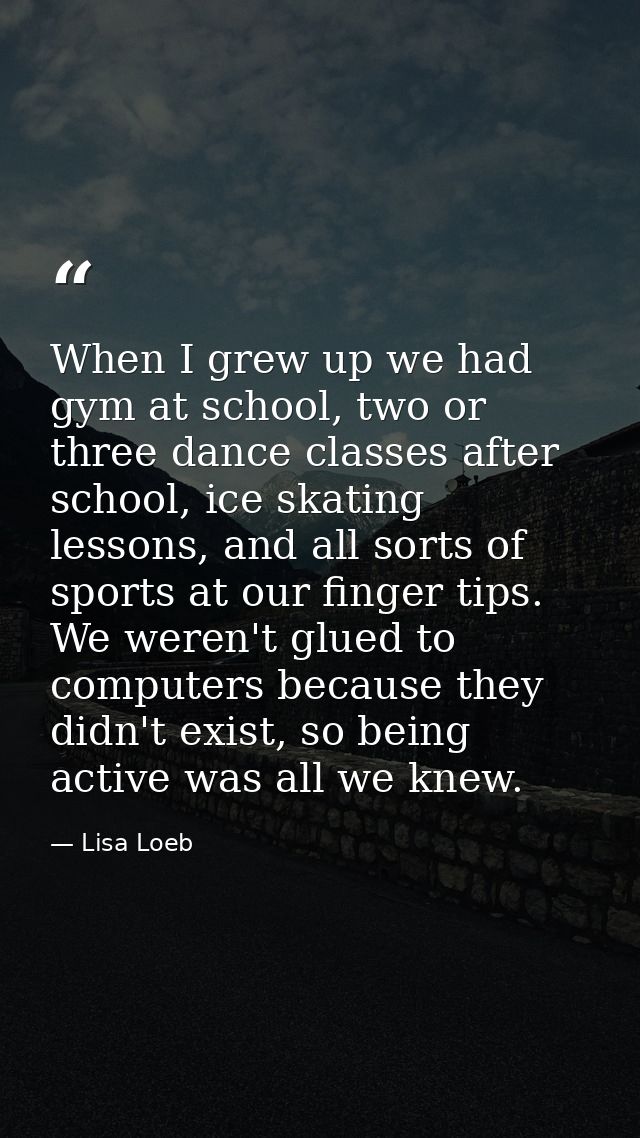 When I grew up we had gym at school, two or three dance classes after school, ice skating lessons, and all sorts of spor — Lisa Loeb