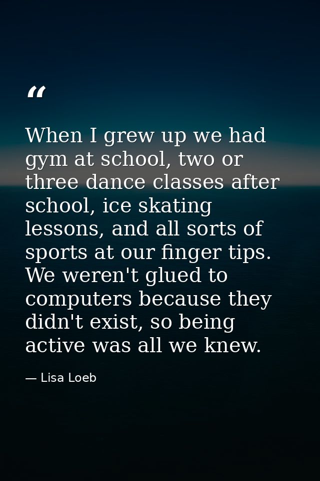When I grew up we had gym at school, two or three dance classes after school, ice skating lessons, and all sorts of spor — Lisa Loeb