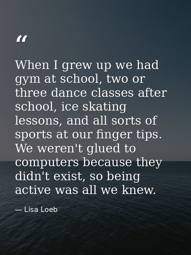 When I grew up we had gym at school, two or three dance classes after school, ice skating lessons, and all sorts of spor — Lisa Loeb