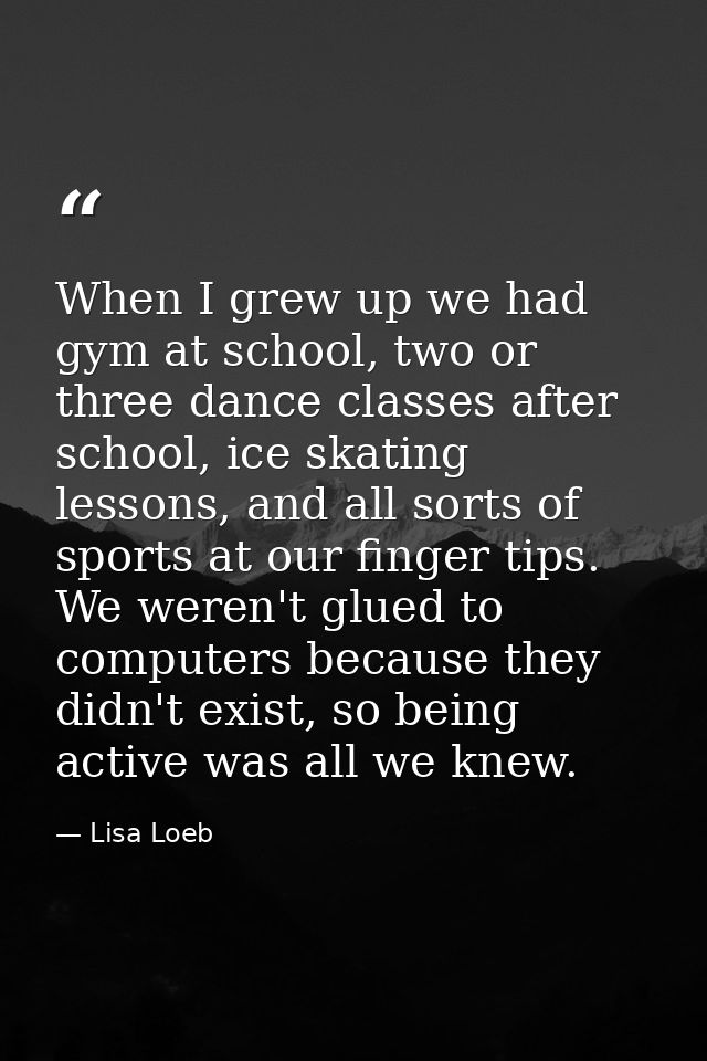 When I grew up we had gym at school, two or three dance classes after school, ice skating lessons, and all sorts of spor — Lisa Loeb