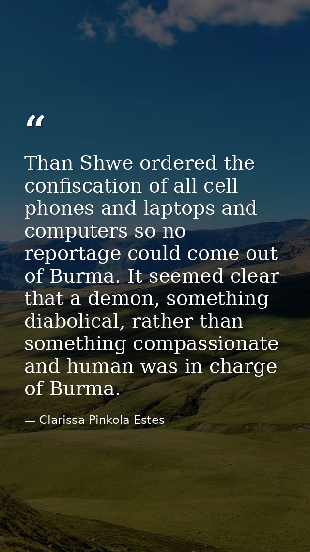 Than Shwe ordered the confiscation of all cell phones and laptops and computers so no reportage could come out of Burma. — Clarissa Pinkola Estes