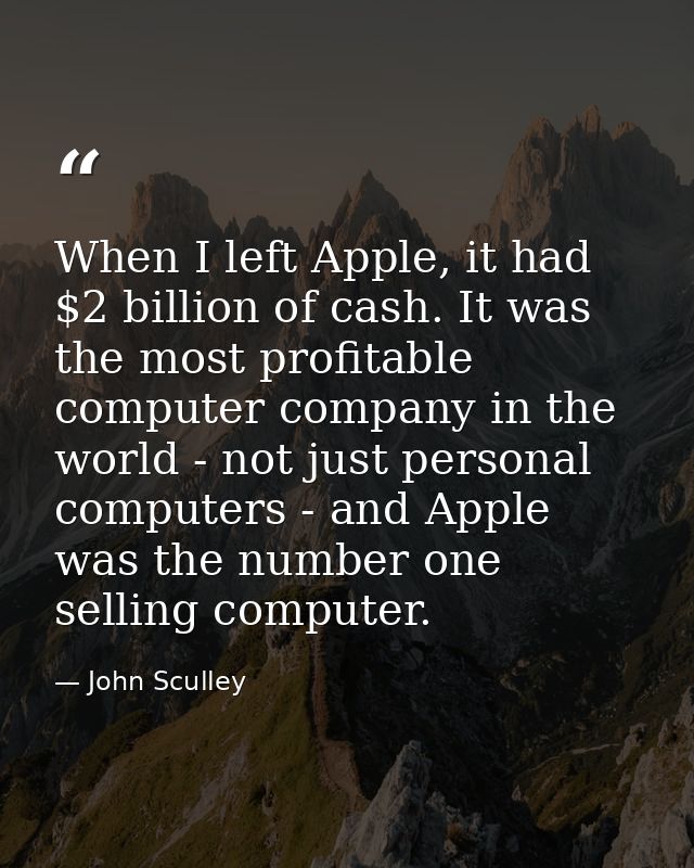 When I left Apple, it had $2 billion of cash. It was the most profitable computer company in the world - not just person — John Sculley