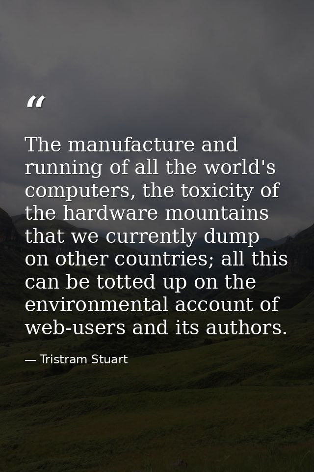 The manufacture and running of all the world's computers, the toxicity of the hardware mountains that we currently dump  — Tristram Stuart