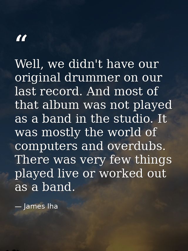 Well, we didn't have our original drummer on our last record. And most of that album was not played as a band in the stu — James Iha