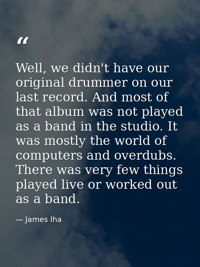 Well, we didn't have our original drummer on our last record. And most of that album was not played as a band in the stu — James Iha