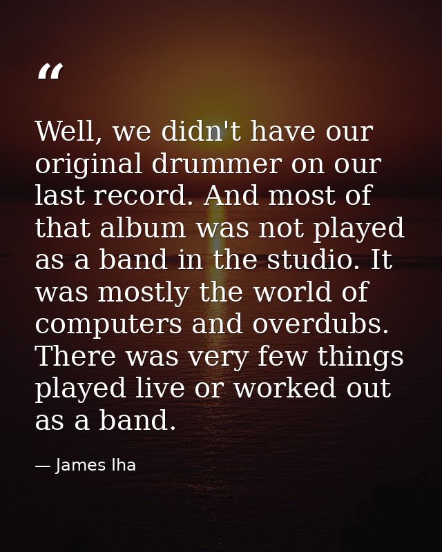 Well, we didn't have our original drummer on our last record. And most of that album was not played as a band in the stu — James Iha