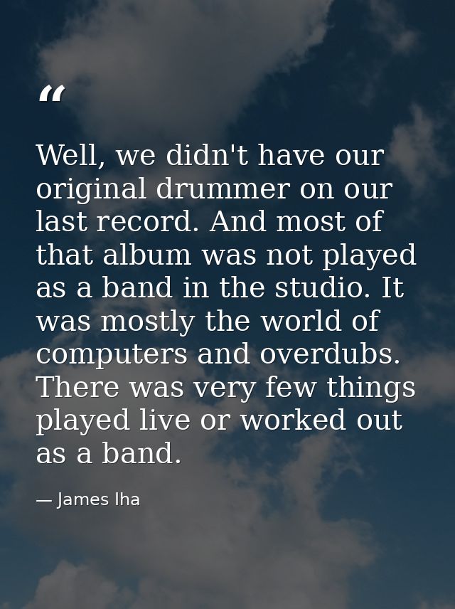 Well, we didn't have our original drummer on our last record. And most of that album was not played as a band in the stu — James Iha