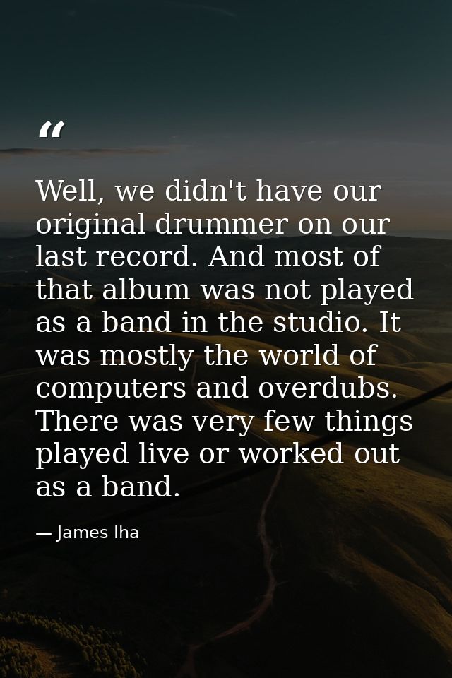 Well, we didn't have our original drummer on our last record. And most of that album was not played as a band in the stu — James Iha