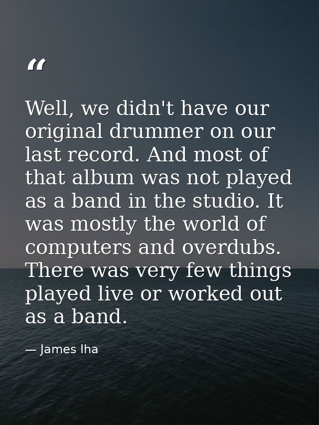 Well, we didn't have our original drummer on our last record. And most of that album was not played as a band in the stu — James Iha