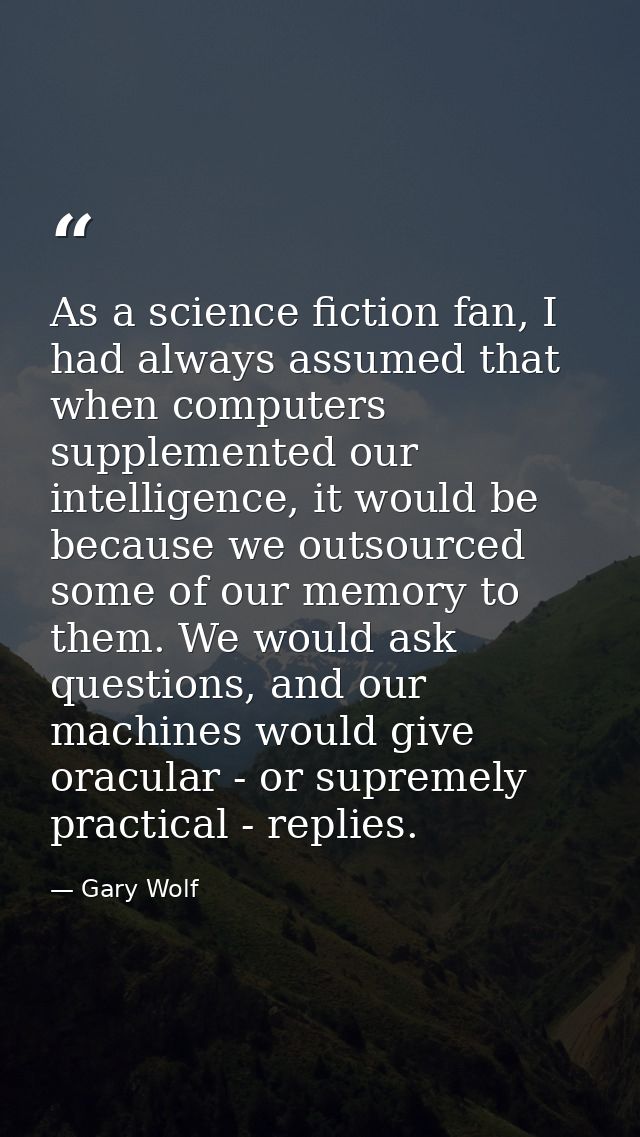 As a science fiction fan, I had always assumed that when computers supplemented our intelligence, it would be because we — Gary Wolf