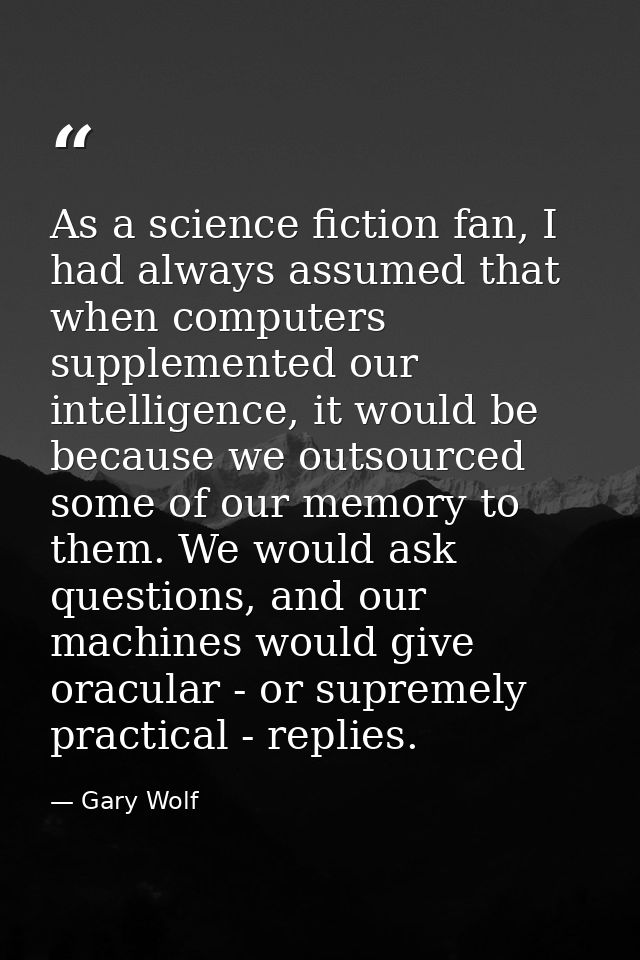 As a science fiction fan, I had always assumed that when computers supplemented our intelligence, it would be because we — Gary Wolf