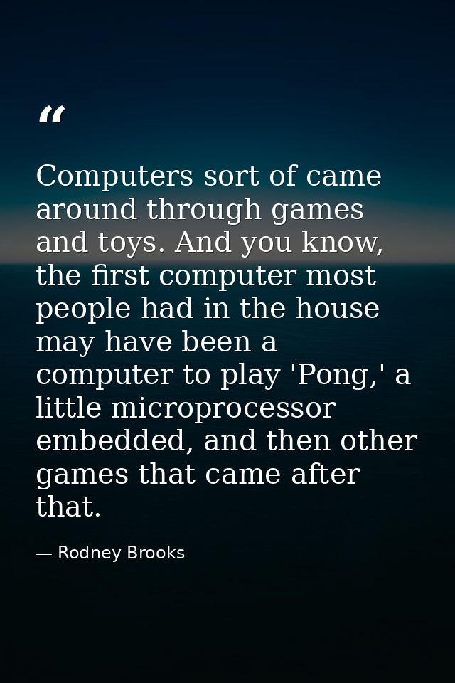 Computers sort of came around through games and toys. And you know, the first computer most people had in the house may  — Rodney Brooks