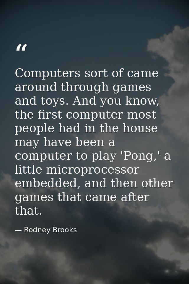 Computers sort of came around through games and toys. And you know, the first computer most people had in the house may  — Rodney Brooks