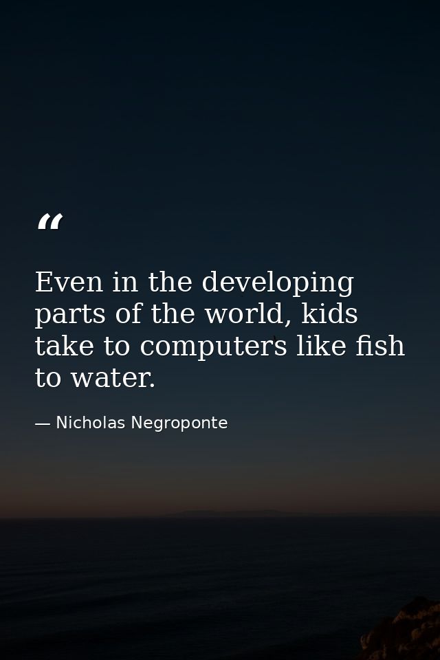 Even in the developing parts of the world, kids take to computers like fish to water. — Nicholas Negroponte