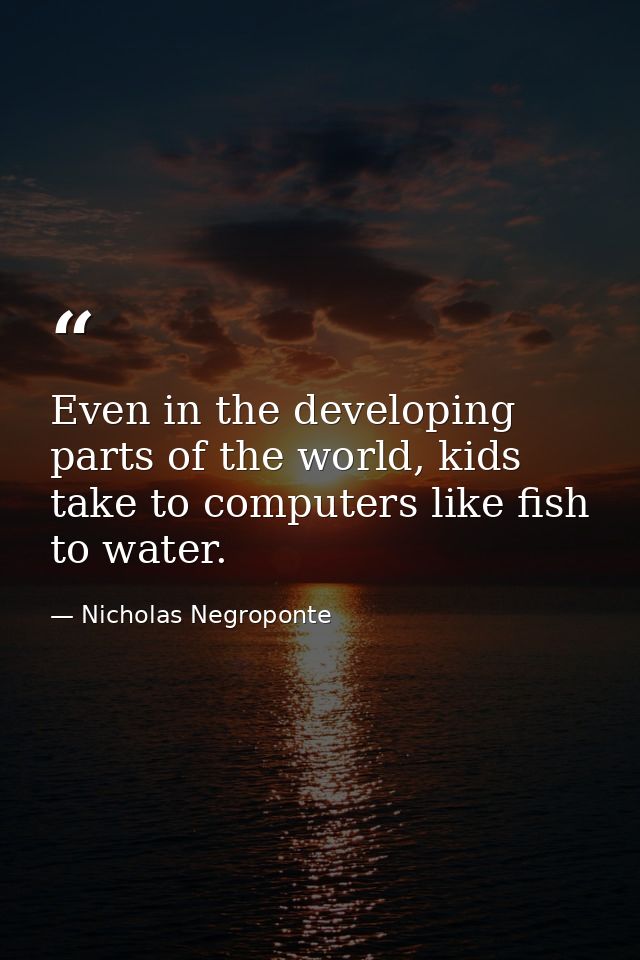 Even in the developing parts of the world, kids take to computers like fish to water. — Nicholas Negroponte