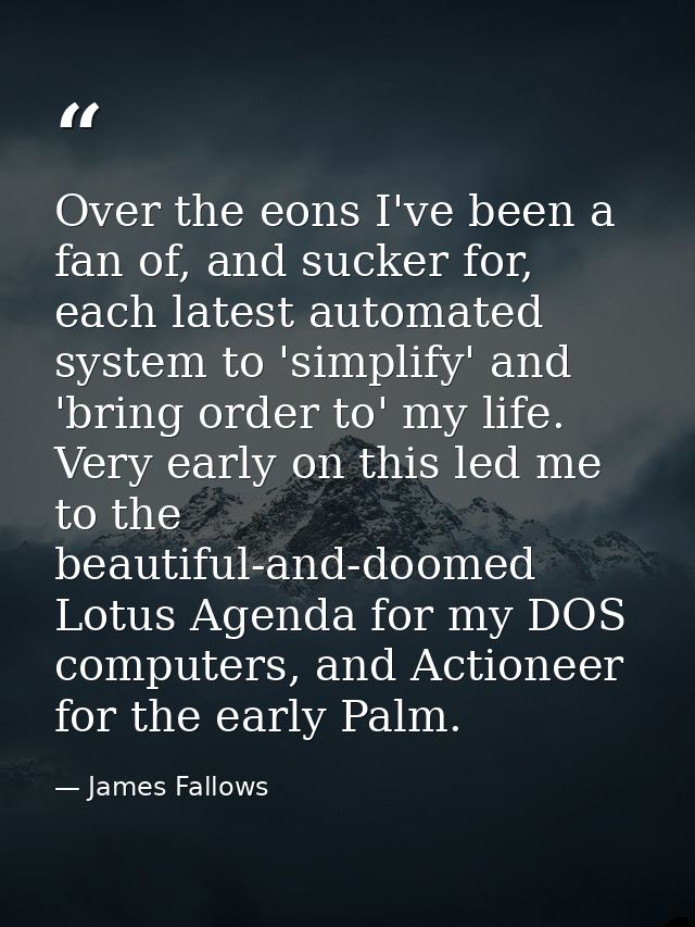Over the eons I've been a fan of, and sucker for, each latest automated system to 'simplify' and 'bring order to' my lif — James Fallows