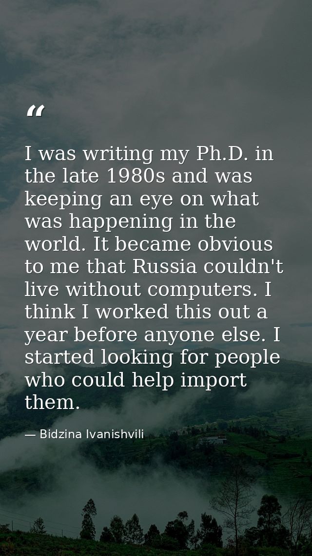 I was writing my Ph.D. in the late 1980s and was keeping an eye on what was happening in the world. It became obvious to — Bidzina Ivanishvili