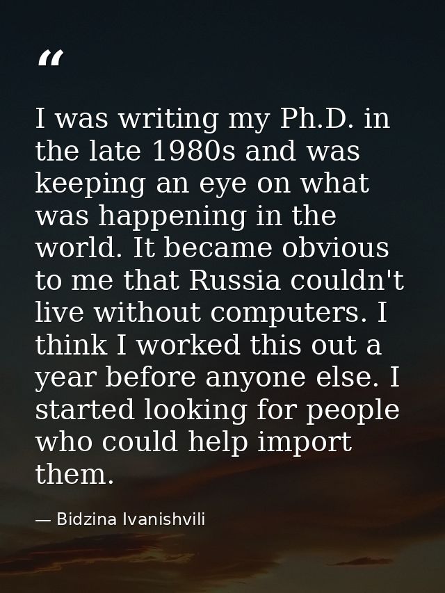 I was writing my Ph.D. in the late 1980s and was keeping an eye on what was happening in the world. It became obvious to — Bidzina Ivanishvili