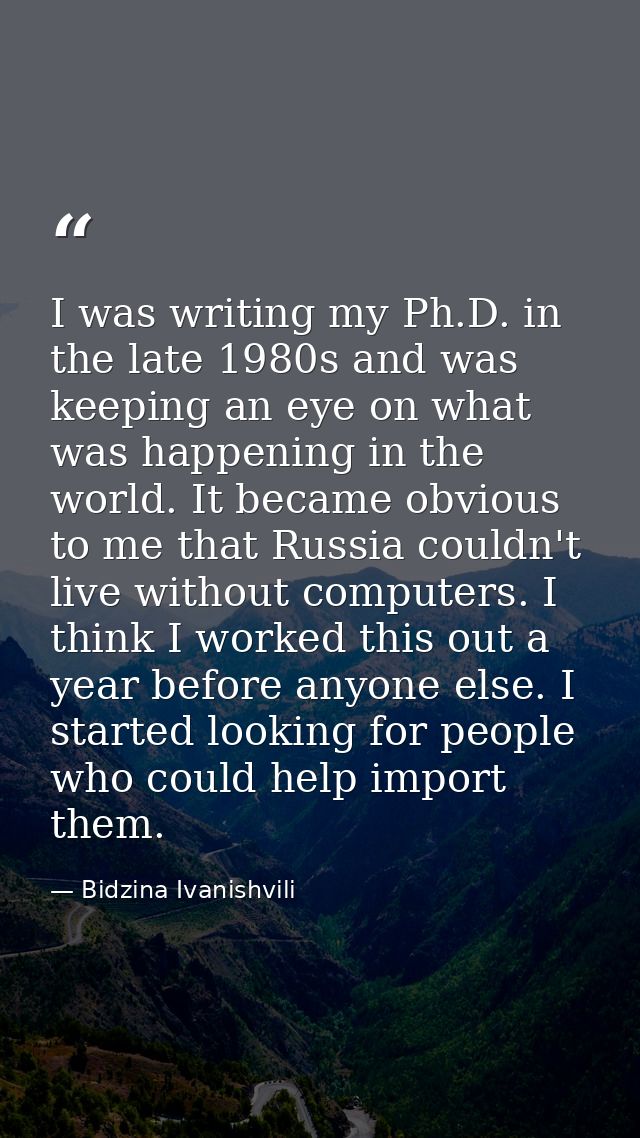 I was writing my Ph.D. in the late 1980s and was keeping an eye on what was happening in the world. It became obvious to — Bidzina Ivanishvili