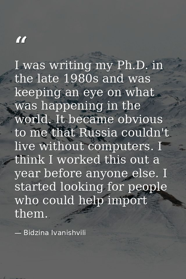 I was writing my Ph.D. in the late 1980s and was keeping an eye on what was happening in the world. It became obvious to — Bidzina Ivanishvili