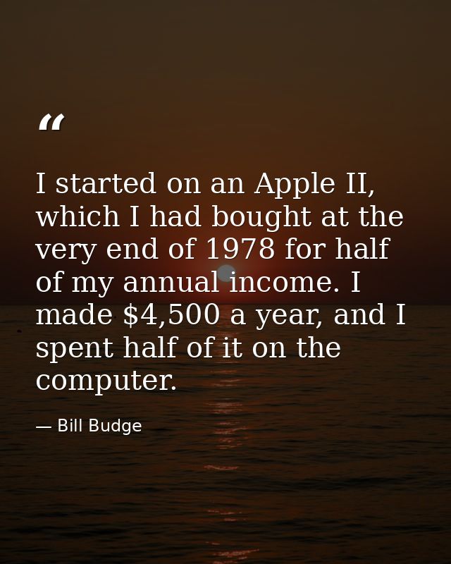 I started on an Apple II, which I had bought at the very end of 1978 for half of my annual income. I made $4,500 a year, — Bill Budge