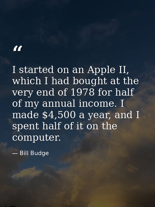 I started on an Apple II, which I had bought at the very end of 1978 for half of my annual income. I made $4,500 a year, — Bill Budge