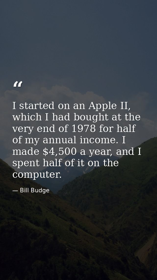 I started on an Apple II, which I had bought at the very end of 1978 for half of my annual income. I made $4,500 a year, — Bill Budge