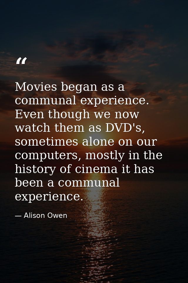 Movies began as a communal experience. Even though we now watch them as DVD's, sometimes alone on our computers, mostly  — Alison Owen
