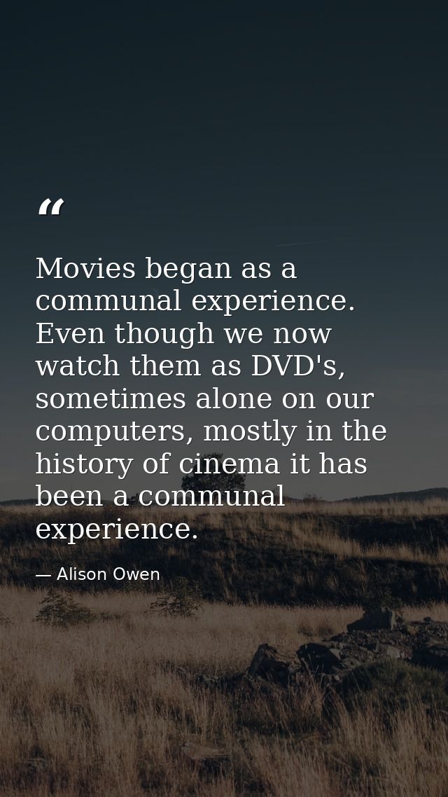 Movies began as a communal experience. Even though we now watch them as DVD's, sometimes alone on our computers, mostly  — Alison Owen