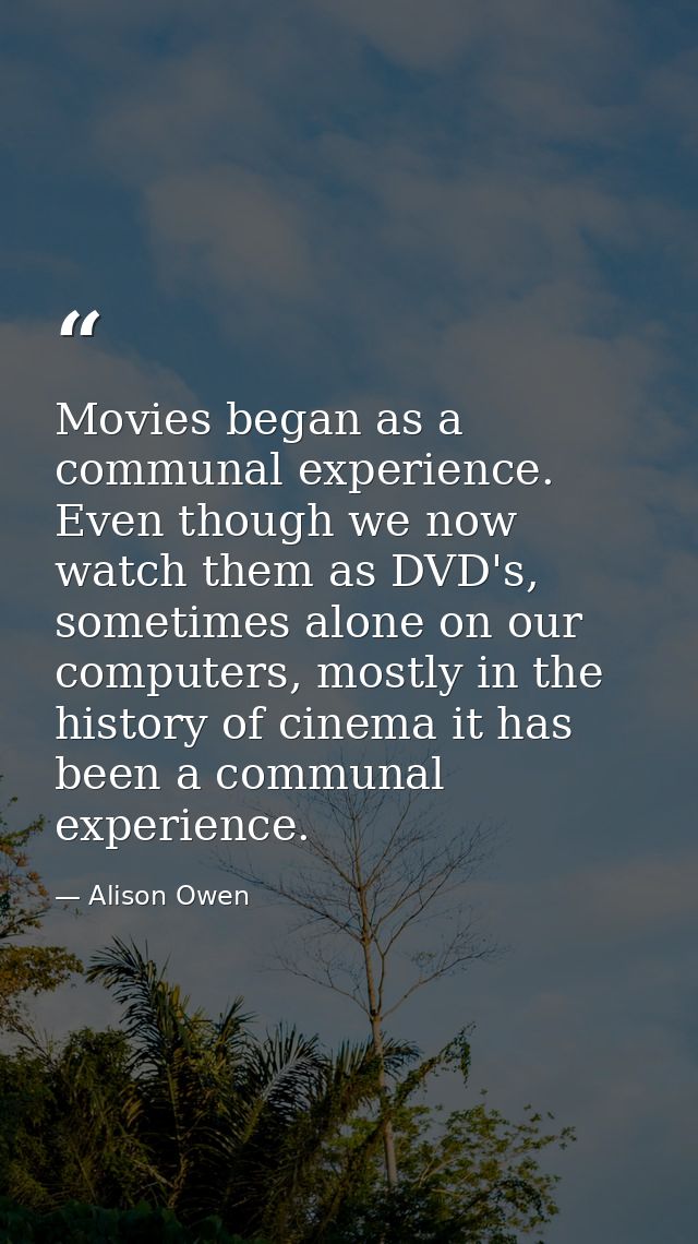 Movies began as a communal experience. Even though we now watch them as DVD's, sometimes alone on our computers, mostly  — Alison Owen