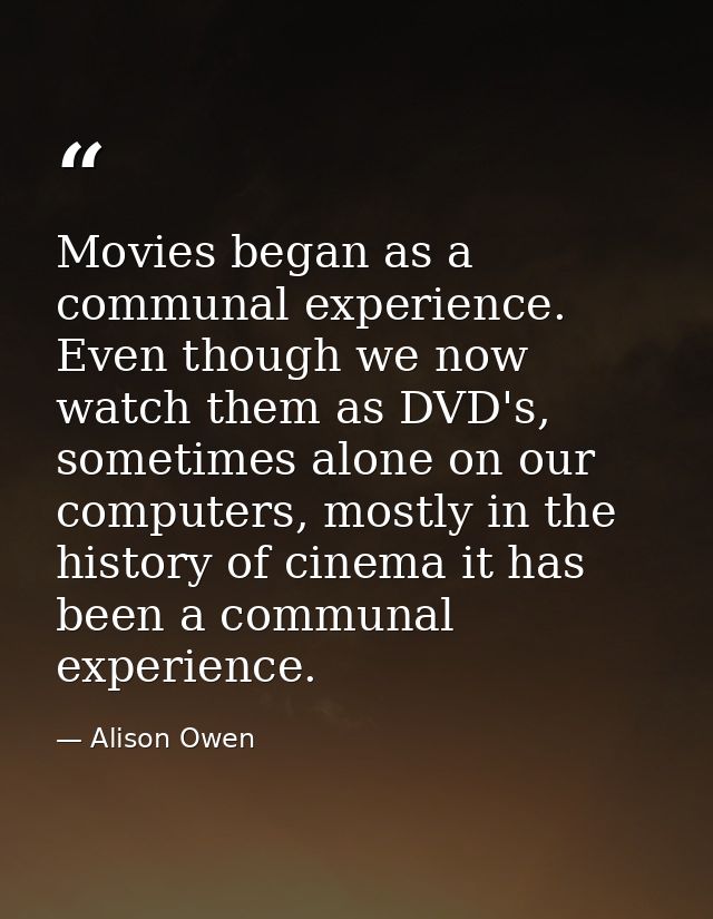 Movies began as a communal experience. Even though we now watch them as DVD's, sometimes alone on our computers, mostly  — Alison Owen