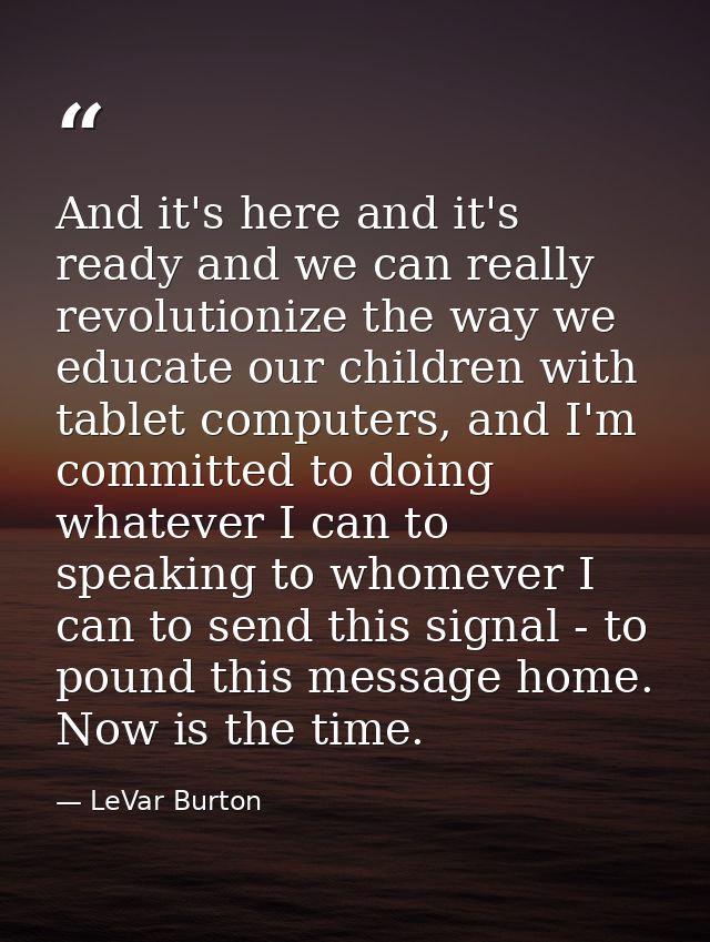 And it's here and it's ready and we can really revolutionize the way we educate our children with tablet computers, and  — LeVar Burton