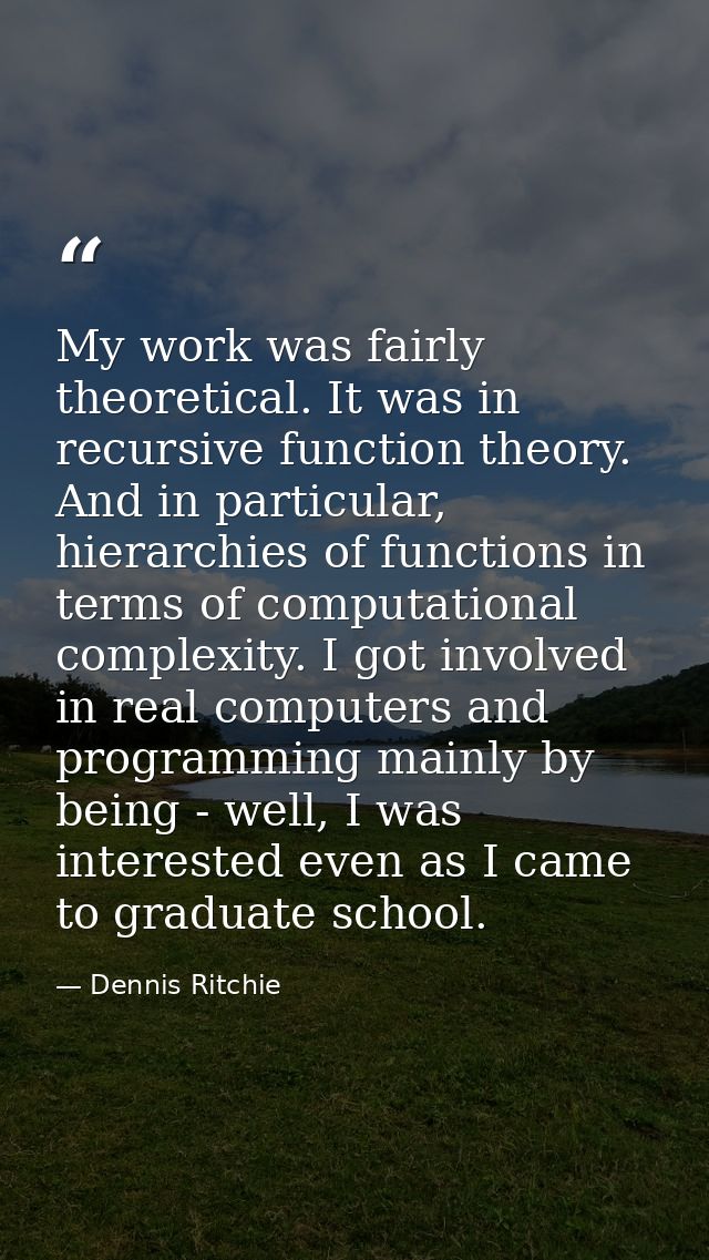 My work was fairly theoretical. It was in recursive function theory. And in particular, hierarchies of functions in term — Dennis Ritchie