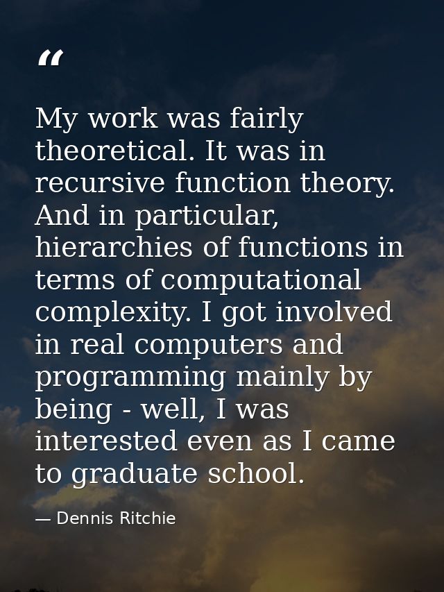 My work was fairly theoretical. It was in recursive function theory. And in particular, hierarchies of functions in term — Dennis Ritchie