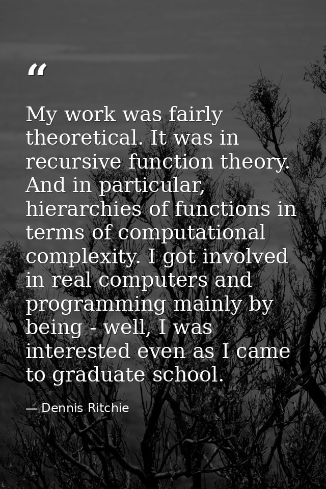 My work was fairly theoretical. It was in recursive function theory. And in particular, hierarchies of functions in term — Dennis Ritchie