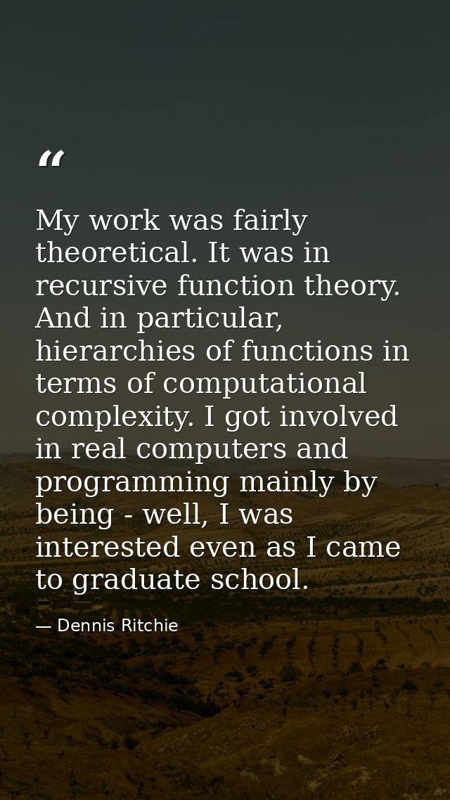 My work was fairly theoretical. It was in recursive function theory. And in particular, hierarchies of functions in term — Dennis Ritchie