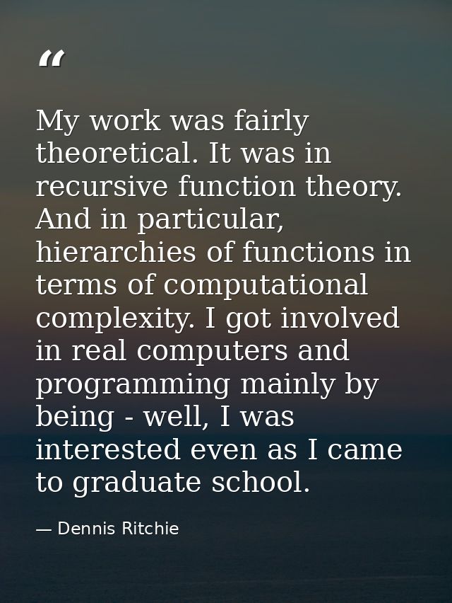 My work was fairly theoretical. It was in recursive function theory. And in particular, hierarchies of functions in term — Dennis Ritchie
