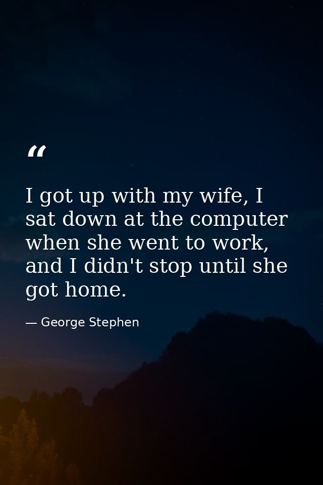 I got up with my wife, I sat down at the computer when she went to work, and I didn't stop until she got home. — George Stephen