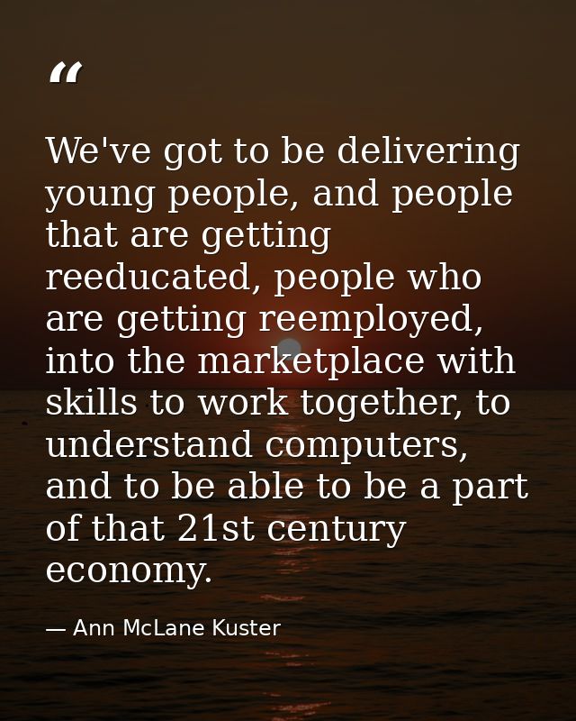 We've got to be delivering young people, and people that are getting reeducated, people who are getting reemployed, into — Ann McLane Kuster