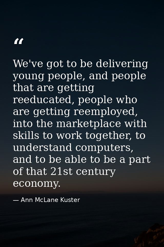 We've got to be delivering young people, and people that are getting reeducated, people who are getting reemployed, into — Ann McLane Kuster